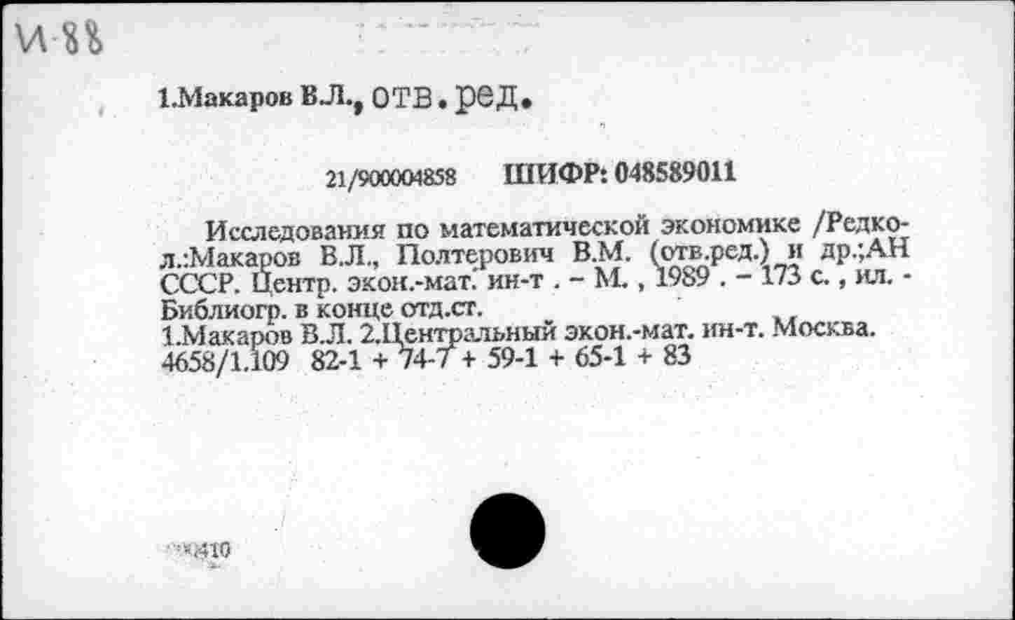 ﻿1.Макаров ВЛ., ОТВ. ре Д.
21/900004858 ШИФР: 048589011
Исследования по математической экономике /Редко-л.:Макаров ВЛ., Полтерович В.М. (отв.ред.) и др.;АН СССР. Центр, экон.-мат." ин-т . - М., 1989 . - 173 с., ил. -Библиогр. в конце отд.ст.
1 Макаров В.Л. 2.Центральньги экон.-мат. ин-т. Москва. 4658/1.109 82-1 + 74-7 + 59-1 + 65-1 + 83
“<410